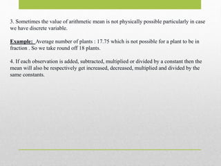3. Sometimes the value of arithmetic mean is not physically possible particularly in case
we have discrete variable.
Example: Average number of plants : 17.75 which is not possible for a plant to be in
fraction . So we take round off 18 plants.
4. If each observation is added, subtracted, multiplied or divided by a constant then the
mean will also be respectively get increased, decreased, multiplied and divided by the
same constants.
 