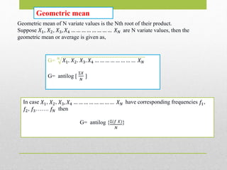 Geometric mean
Geometric mean of N variate values is the Nth root of their product.
Suppose 𝑋1, 𝑋2, 𝑋3, 𝑋4 … … … … … … … … 𝑋 𝑁 are N variate values, then the
geometric mean or average is given as,
G= 𝑁
𝑋1. 𝑋2. 𝑋3. 𝑋4 … … … … … … … … 𝑋 𝑁
G= antilog [
Ʃ𝑋
𝑁
]
In case 𝑋1, 𝑋2, 𝑋3, 𝑋4 … … … … … … … … 𝑋 𝑁 have corresponding frequencies 𝑓1,
𝑓2, 𝑓3……. 𝑓𝑁 then
G= antilog {Ʃ(𝑓 𝑋)
𝑁
}
 