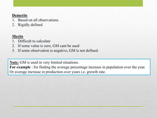 Demerits
1. Based on all observations.
2. Rigidly defined.
Merits
1. Difficult to calculate
2. If some value is zero, GM cant be used
3. If some observation is negative, GM is not defined.
Note: GM is used in very limited situations.
For example : for finding the average percentage increase in population over the year.
Or average increase in production over years i.e. growth rate.
 