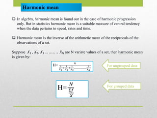 Harmonic mean
 In algebra, harmonic mean is found out in the case of harmonic progression
only. But in statistics harmonic mean is a suitable measure of central tendency
when the data pertains to speed, rates and time.
 Harmonic mean is the inverse of the arithmetic mean of the reciprocals of the
observations of a set.
Suppose 𝑋1 , 𝑋2, 𝑋3 … … … . . 𝑋 𝑁 are N variate values of a set, then harmonic mean
is given by:
H=
𝑛
1
𝑋1
+
1
𝑋2
+
1
𝑋3
………………
1
𝑋 𝑁
For ungrouped data
H=
𝑁
Ʃ𝑓
𝑋
For grouped data
 