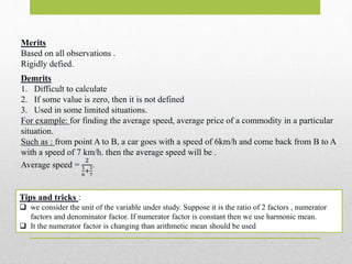 Merits
Based on all observations .
Rigidly defied.
Tips and tricks :
 we consider the unit of the variable under study. Suppose it is the ratio of 2 factors , numerator
factors and denominator factor. If numerator factor is constant then we use harmonic mean.
 It the numerator factor is changing than arithmetic mean should be used
Demrits
1. Difficult to calculate
2. If some value is zero, then it is not defined
3. Used in some limited situations.
For example: for finding the average speed, average price of a commodity in a particular
situation.
Such as : from point A to B, a car goes with a speed of 6km/h and come back from B to A
with a speed of 7 km/h. then the average speed will be .
Average speed =
2
1
6
+
1
7
.
 