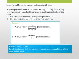 Lets try a problem on the basis of understanding till now:
A farmer purchased seeds at the rate of 30Rs/kg , 35Rs/kg and 40 Rs/kg
over 3 consecutive year. Find the average price of seeds in the following
cases:
1. If he spent same amount of money every year say Rs.600.
2. If he uses same amount of speed every year. Say 6 Kgs
Solution:
1. Average price =
3
1
30
+
1
35
+
1
40
{ harmonic mean}
2. Average price =
30+35+40
3
{arithmetic mean}
Remark: AM ≥GM≥HM
Equal sign because if all the variable value are same in sample then all the
three will be equal
 