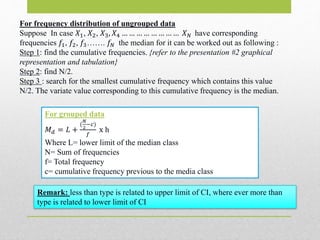 For frequency distribution of ungrouped data
Suppose In case 𝑋1, 𝑋2, 𝑋3, 𝑋4 … … … … … … … … 𝑋 𝑁 have corresponding
frequencies 𝑓1, 𝑓2, 𝑓3……. 𝑓𝑁 the median for it can be worked out as following :
Step 1: find the cumulative frequencies. {refer to the presentation #2 graphical
representation and tabulation}
Step 2: find N/2.
Step 3 : search for the smallest cumulative frequency which contains this value
N/2. The variate value corresponding to this cumulative frequency is the median.
For grouped data
𝑀 𝑑 = 𝐿 +
(
𝑁
2
−𝑐)
𝑓
x h
Where L= lower limit of the median class
N= Sum of frequencies
f= Total frequency
c= cumulative frequency previous to the media class
Remark: less than type is related to upper limit of CI, where ever more than
type is related to lower limit of CI
 