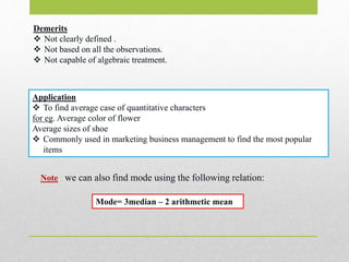 Demerits
 Not clearly defined .
 Not based on all the observations.
 Not capable of algebraic treatment.
Application
 To find average case of quantitative characters
for eg. Average color of flower
Average sizes of shoe
 Commonly used in marketing business management to find the most popular
items
Mode= 3median – 2 arithmetic mean
Note : we can also find mode using the following relation:
 