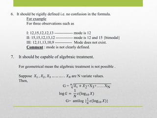 6. It should be rigidly defined i.e. no confusion in the formula.
For example
For three observations such as
I: 12,15,12,12,13 -------------- mode is 12
II: 15,15,12,13,12 ------------- mode is 12 and 15 {bimodal}
III: 12,11,13,10,9 ------------- Mode does not exist.
Comment : mode is not clearly defined.
7. It should be capable of algebraic treatment.
For geometrical mean the algebraic treatment is not possible .
Suppose 𝑋1 , 𝑋2, 𝑋3 … … … . . 𝑋 𝑁 are N variate values.
Then,
G = 𝑁
𝑋1 + 𝑋2+X3+……XN
log 𝐺 =
1
𝑁
𝜀(log10 𝑋)
G= antilog {
1
𝑁
𝜀(log10 𝑋)}
 