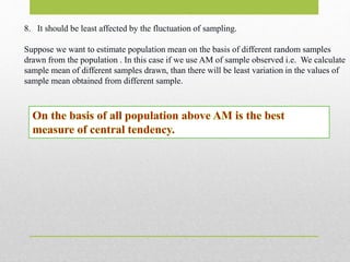 8. It should be least affected by the fluctuation of sampling.
Suppose we want to estimate population mean on the basis of different random samples
drawn from the population . In this case if we use AM of sample observed i.e. We calculate
sample mean of different samples drawn, than there will be least variation in the values of
sample mean obtained from different sample.
 