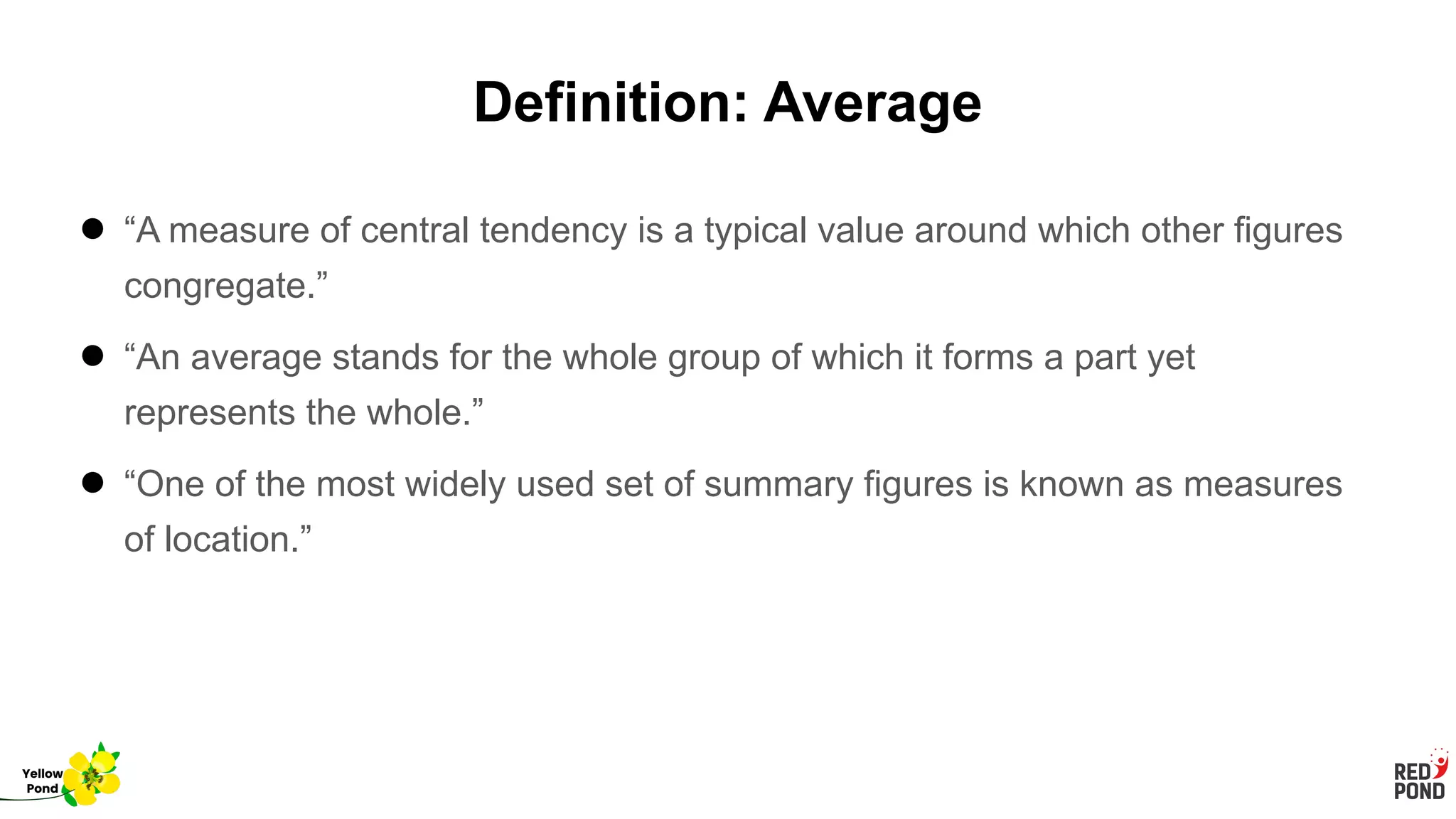 Definition: Average
● “A measure of central tendency is a typical value around which other figures
congregate.”
● “An average stands for the whole group of which it forms a part yet
represents the whole.”
● “One of the most widely used set of summary figures is known as measures
of location.”
Yellow
Pond
 