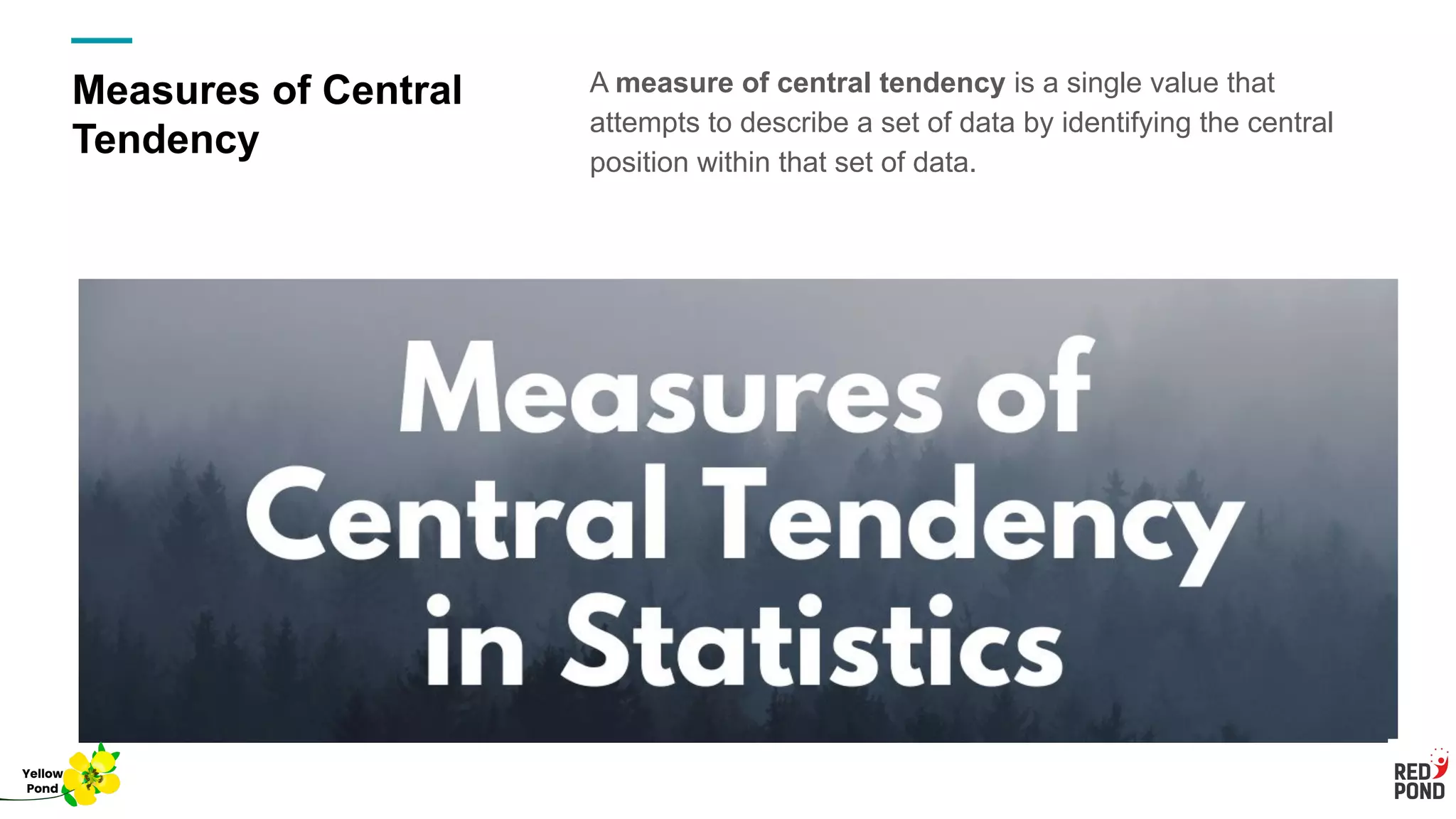 Measures of Central
Tendency
A measure of central tendency is a single value that
attempts to describe a set of data by identifying the central
position within that set of data.
Yellow
Pond
 