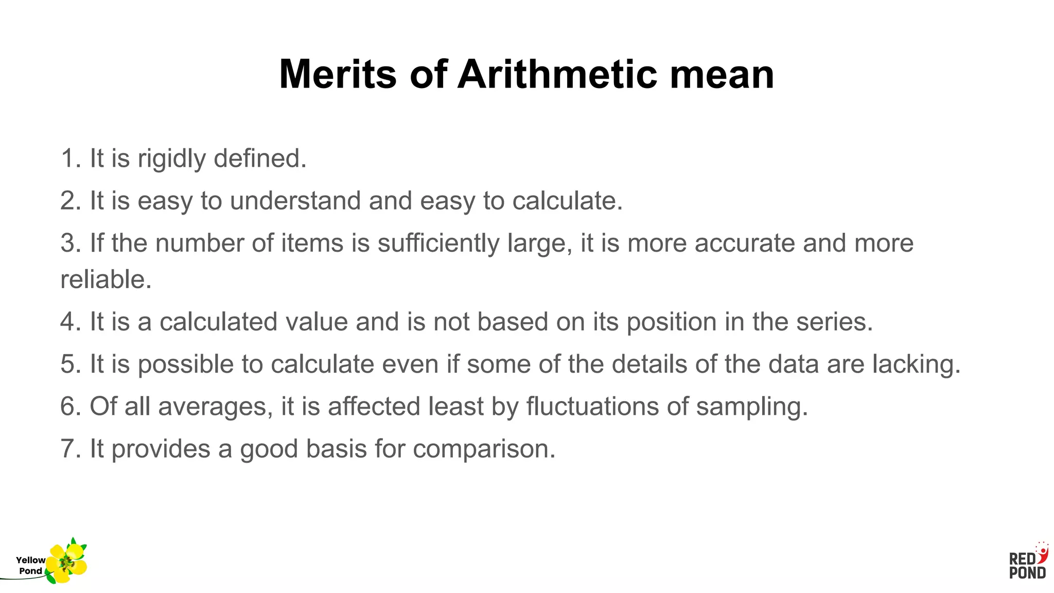 Merits of Arithmetic mean
1. It is rigidly defined.
2. It is easy to understand and easy to calculate.
3. If the number of items is sufficiently large, it is more accurate and more
reliable.
4. It is a calculated value and is not based on its position in the series.
5. It is possible to calculate even if some of the details of the data are lacking.
6. Of all averages, it is affected least by fluctuations of sampling.
7. It provides a good basis for comparison.
Yellow
Pond
 