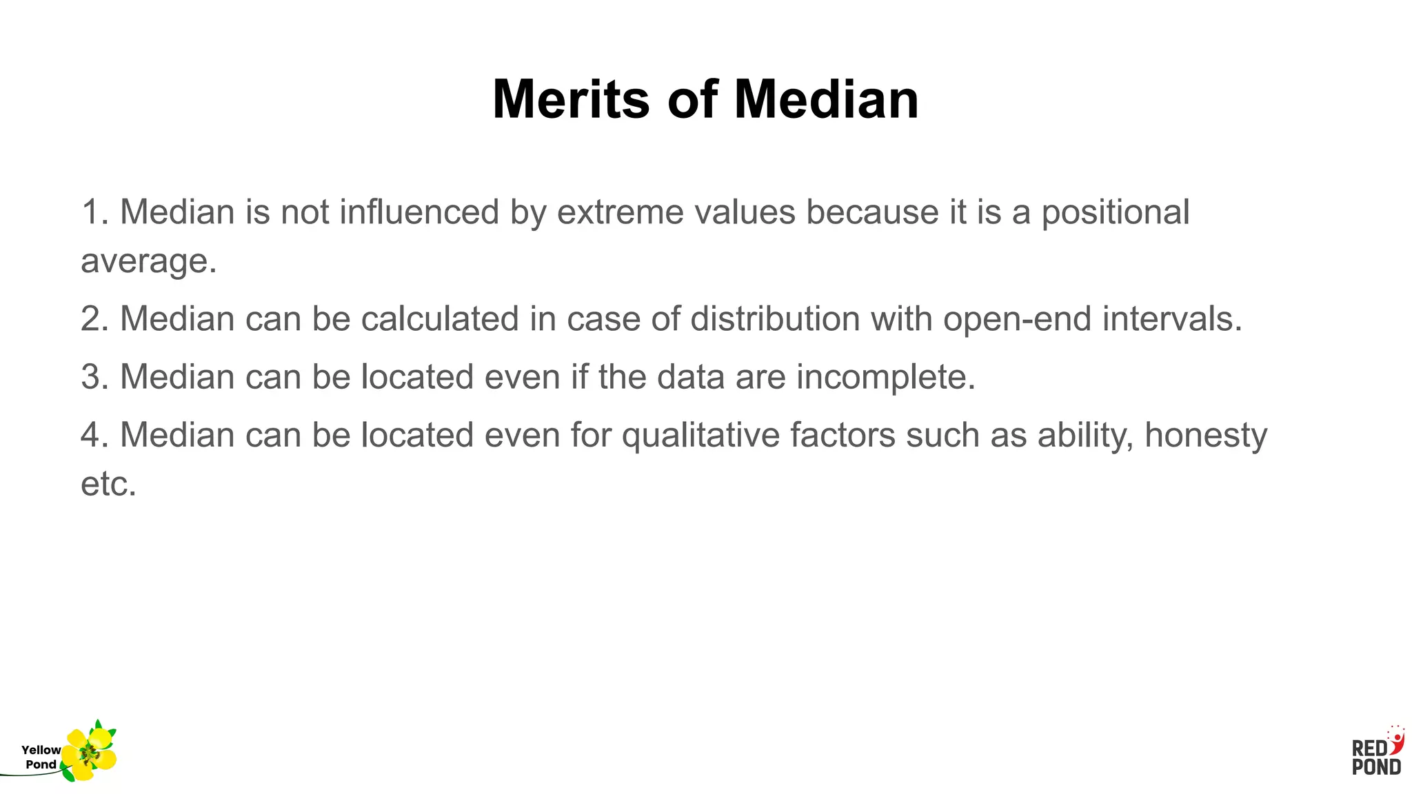 Merits of Median
1. Median is not influenced by extreme values because it is a positional
average.
2. Median can be calculated in case of distribution with open-end intervals.
3. Median can be located even if the data are incomplete.
4. Median can be located even for qualitative factors such as ability, honesty
etc.
Yellow
Pond
 