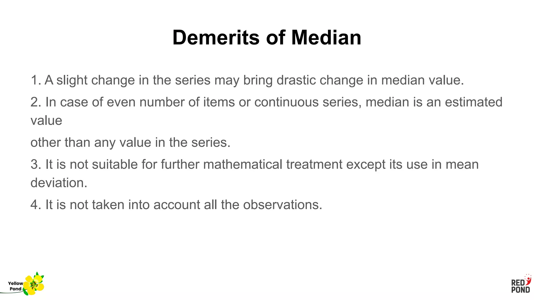 Demerits of Median
1. A slight change in the series may bring drastic change in median value.
2. In case of even number of items or continuous series, median is an estimated
value
other than any value in the series.
3. It is not suitable for further mathematical treatment except its use in mean
deviation.
4. It is not taken into account all the observations.
Yellow
Pond
 