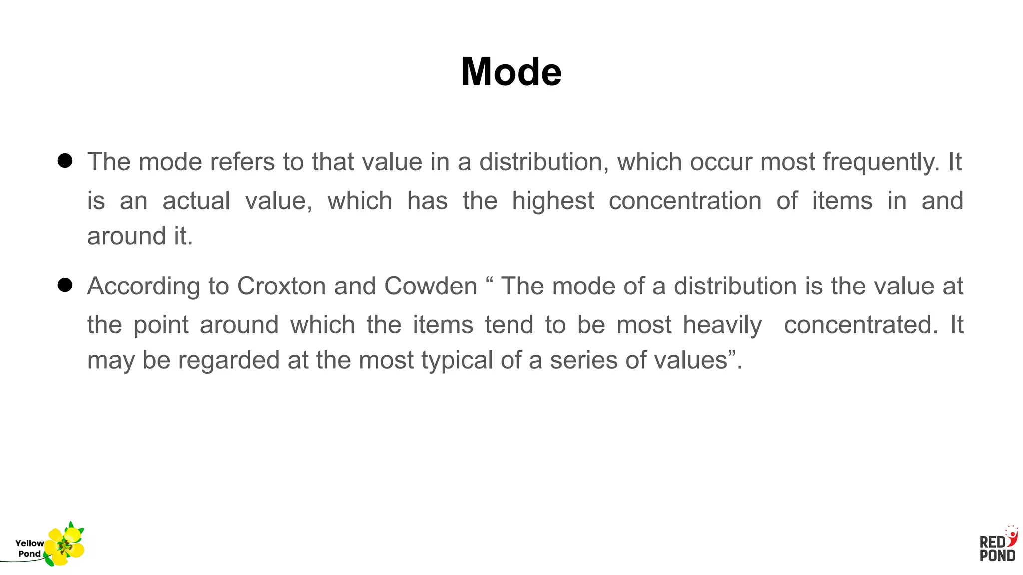 Mode
● The mode refers to that value in a distribution, which occur most frequently. It
is an actual value, which has the highest concentration of items in and
around it.
● According to Croxton and Cowden “ The mode of a distribution is the value at
the point around which the items tend to be most heavily concentrated. It
may be regarded at the most typical of a series of values”.
Yellow
Pond
 