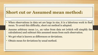 Short cut or Assumed mean method:
• When observations in data set are large in size, it is a laborious work to find
mean. ...