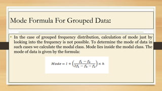 Mode Formula For Grouped Data:
• In the case of grouped frequency distribution, calculation of mode just by
looking into t...