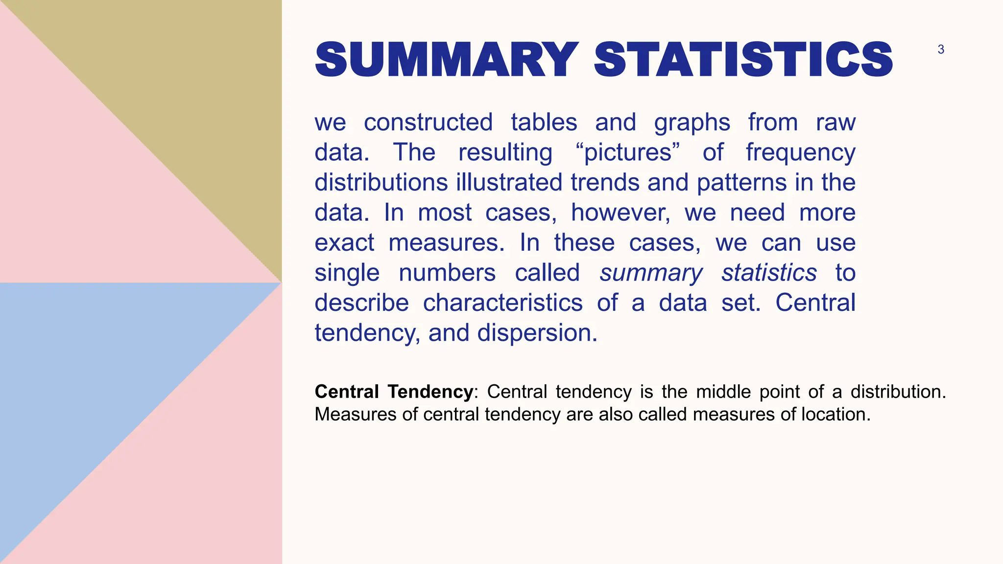 SUMMARY STATISTICS
we constructed tables and graphs from raw
data. The resulting “pictures” of frequency
distributions illustrated trends and patterns in the
data. In most cases, however, we need more
exact measures. In these cases, we can use
single numbers called summary statistics to
describe characteristics of a data set. Central
tendency, and dispersion.
3
Central Tendency: Central tendency is the middle point of a distribution.
Measures of central tendency are also called measures of location.
 