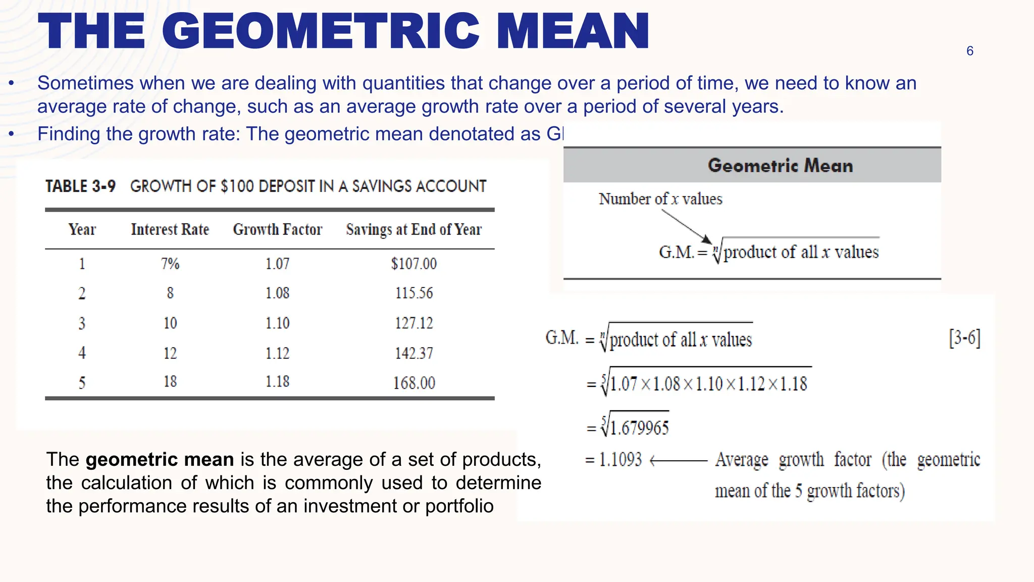 THE GEOMETRIC MEAN 6
• Sometimes when we are dealing with quantities that change over a period of time, we need to know an
average rate of change, such as an average growth rate over a period of several years.
• Finding the growth rate: The geometric mean denotated as GM
The geometric mean is the average of a set of products,
the calculation of which is commonly used to determine
the performance results of an investment or portfolio
 