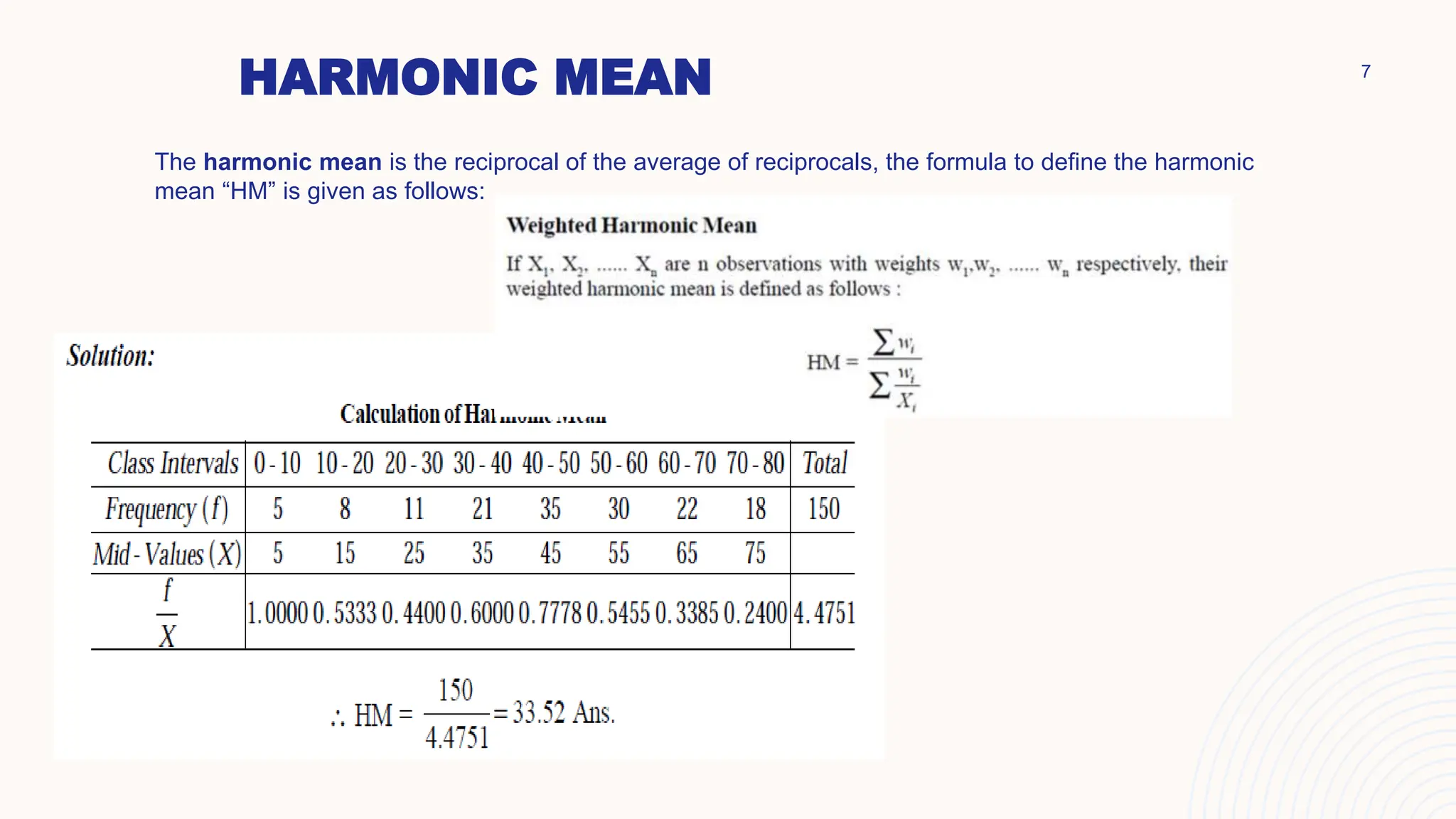 HARMONIC MEAN
The harmonic mean is the reciprocal of the average of reciprocals, the formula to define the harmonic
mean “HM” is given as follows:
7
 