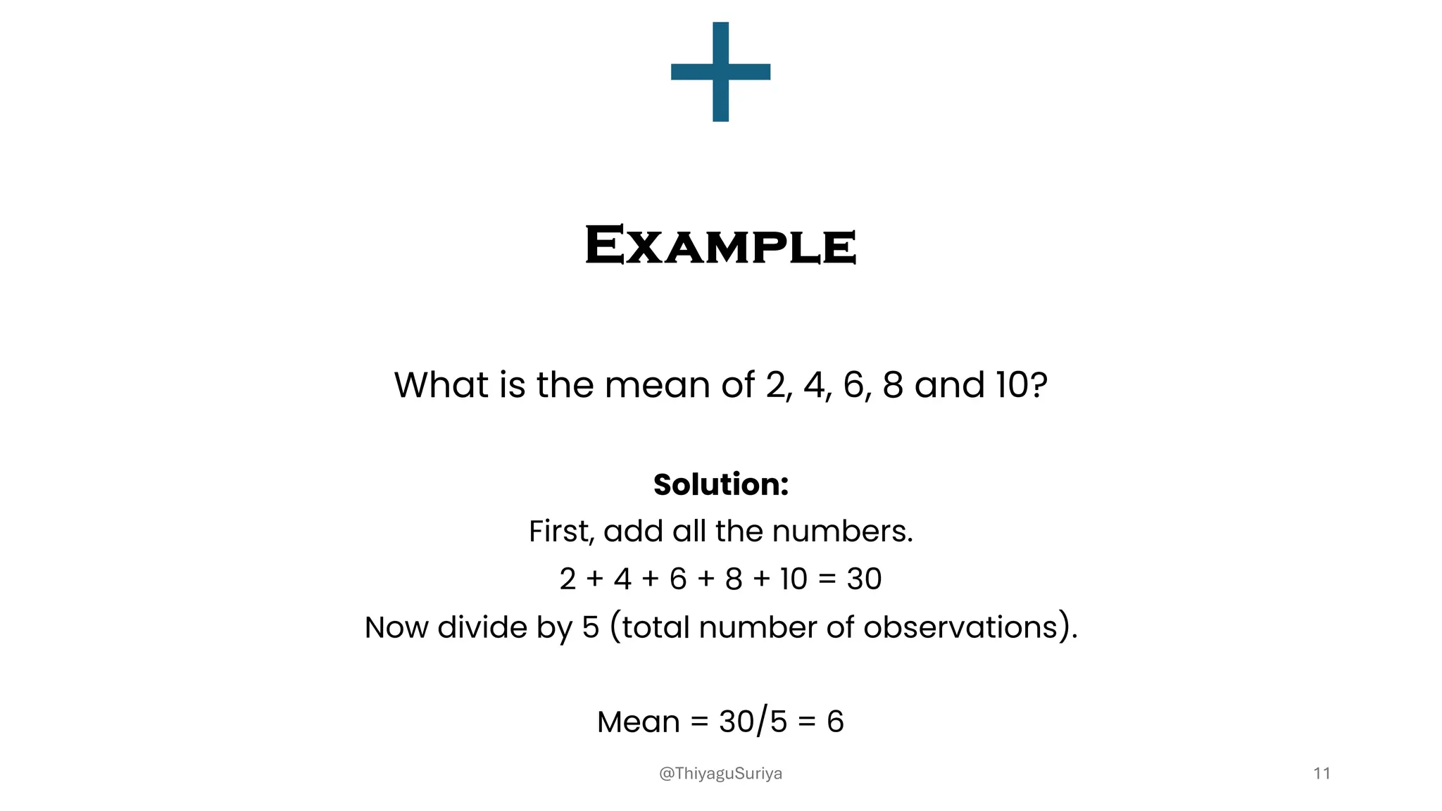 Example
What is the mean of 2, 4, 6, 8 and 10?
Solution:
First, add all the numbers.
2 + 4 + 6 + 8 + 10 = 30
Now divide by 5 (total number of observations).
Mean = 30/5 = 6
11
@ThiyaguSuriya
 