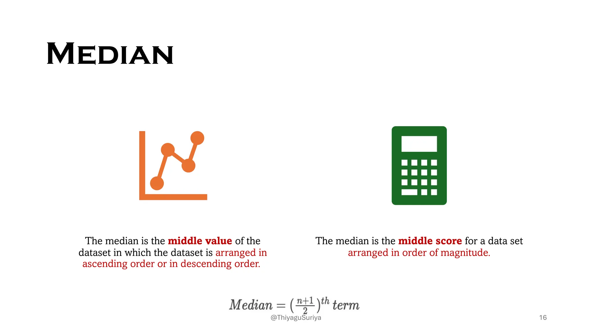 Median
The median is the middle value of the
dataset in which the dataset is arranged in
ascending order or in descending order.
The median is the middle score for a data set
arranged in order of magnitude.
16
@ThiyaguSuriya
 