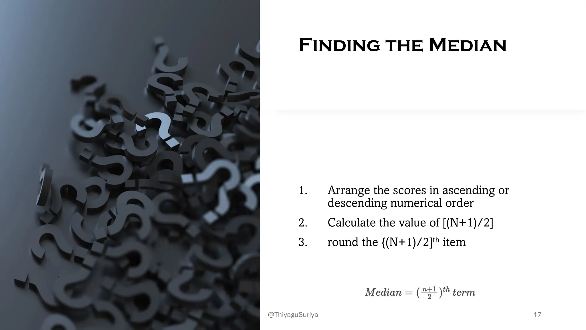 Finding the Median
1. Arrange the scores in ascending or
descending numerical order
2. Calculate the value of [(N+1)/2]
3. round the {(N+1)/2]th item
17
@ThiyaguSuriya
 