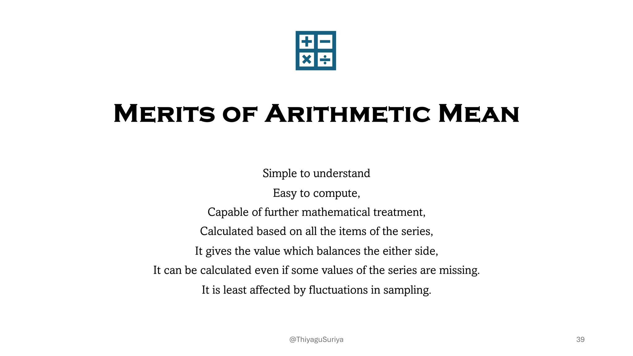 Merits of Arithmetic Mean
Simple to understand
Easy to compute,
Capable of further mathematical treatment,
Calculated based on all the items of the series,
It gives the value which balances the either side,
It can be calculated even if some values of the series are missing.
It is least affected by fluctuations in sampling.
39
@ThiyaguSuriya
 