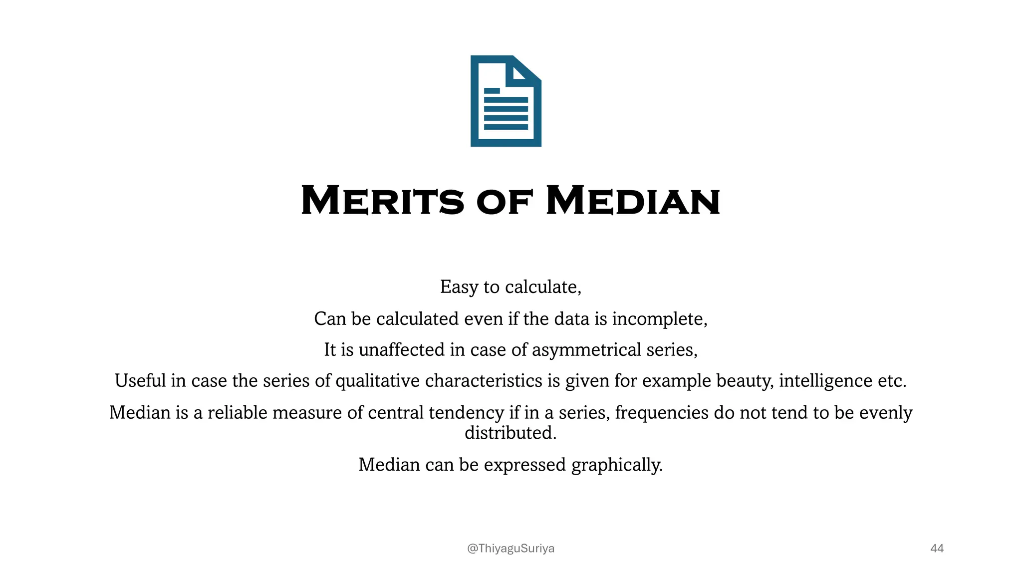 Merits of Median
Easy to calculate,
Can be calculated even if the data is incomplete,
It is unaffected in case of asymmetrical series,
Useful in case the series of qualitative characteristics is given for example beauty, intelligence etc.
Median is a reliable measure of central tendency if in a series, frequencies do not tend to be evenly
distributed.
Median can be expressed graphically.
44
@ThiyaguSuriya
 
