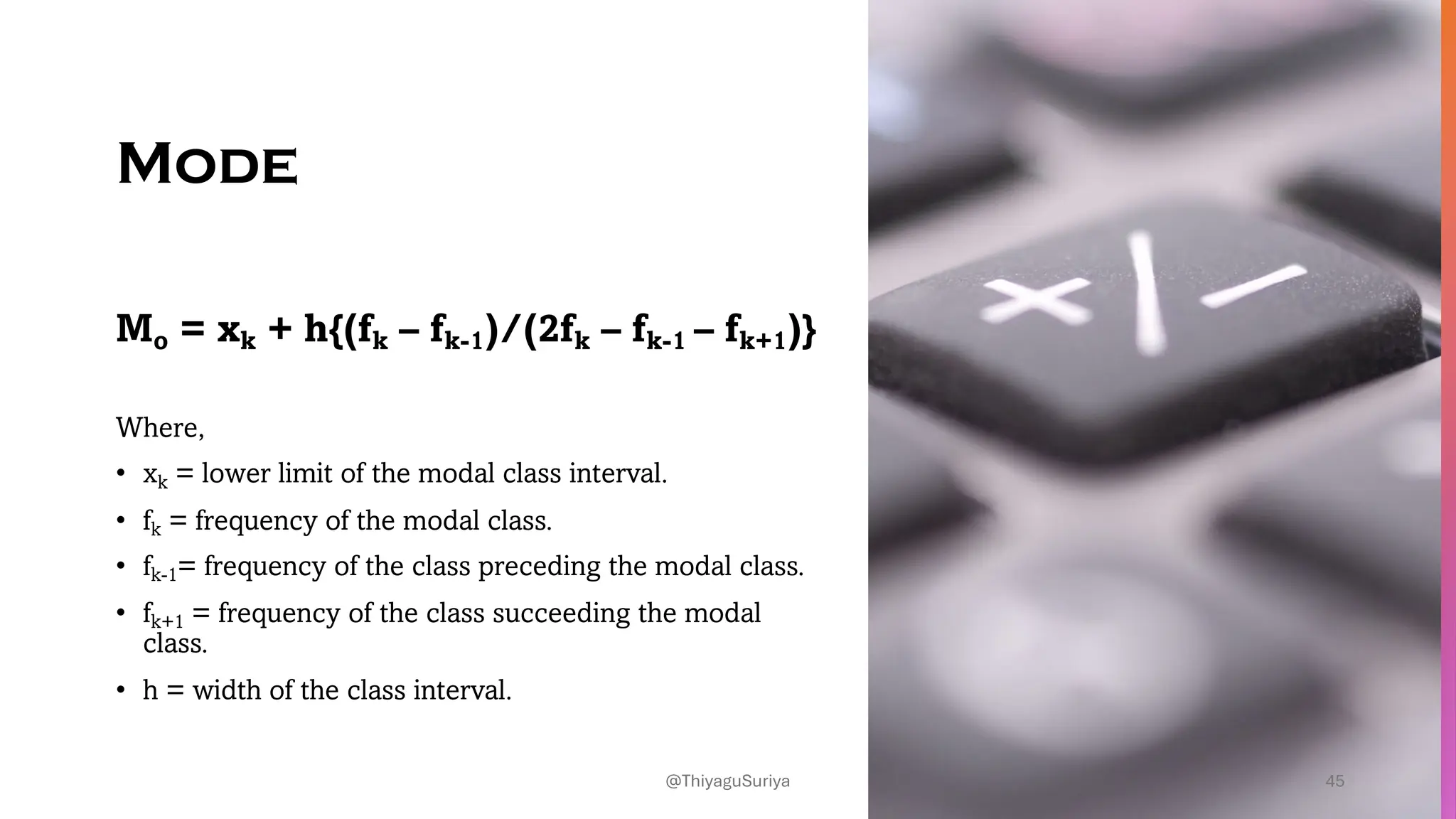 Mode
Mo = xk + h{(fk – fk-1)/(2fk – fk-1 – fk+1)}
Where,
• xk = lower limit of the modal class interval.
• fk = frequency of the modal class.
• fk-1= frequency of the class preceding the modal class.
• fk+1 = frequency of the class succeeding the modal
class.
• h = width of the class interval.
45
@ThiyaguSuriya
 