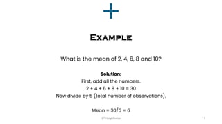 Example
What is the mean of 2, 4, 6, 8 and 10?
Solution:
First, add all the numbers.
2 + 4 + 6 + 8 + 10 = 30
Now divide by 5 (total number of observations).
Mean = 30/5 = 6
11
@ThiyaguSuriya
 