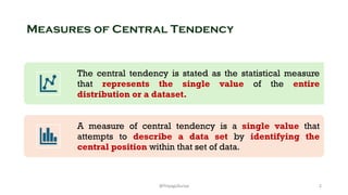 Measures of Central Tendency
The central tendency is stated as the statistical measure
that represents the single value of the entire
distribution or a dataset.
A measure of central tendency is a single value that
attempts to describe a data set by identifying the
central position within that set of data.
2
@ThiyaguSuriya
 