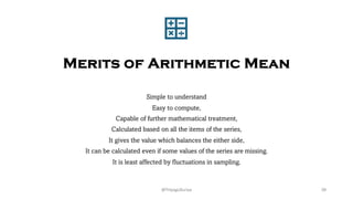 Merits of Arithmetic Mean
Simple to understand
Easy to compute,
Capable of further mathematical treatment,
Calculated based on all the items of the series,
It gives the value which balances the either side,
It can be calculated even if some values of the series are missing.
It is least affected by fluctuations in sampling.
39
@ThiyaguSuriya
 