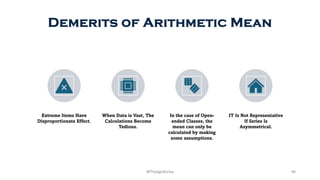 Demerits of Arithmetic Mean
Extreme Items Have
Disproportionate Effect.
When Data is Vast, The
Calculations Become
Tedious.
In the case of Open-
ended Classes, the
mean can only be
calculated by making
some assumptions.
IT Is Not Representative
If Series Is
Asymmetrical.
40
@ThiyaguSuriya
 