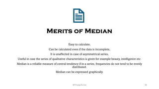 Merits of Median
Easy to calculate,
Can be calculated even if the data is incomplete,
It is unaffected in case of asymmetrical series,
Useful in case the series of qualitative characteristics is given for example beauty, intelligence etc.
Median is a reliable measure of central tendency if in a series, frequencies do not tend to be evenly
distributed.
Median can be expressed graphically.
44
@ThiyaguSuriya
 
