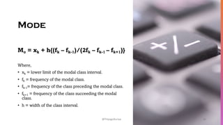 Mode
Mo = xk + h{(fk – fk-1)/(2fk – fk-1 – fk+1)}
Where,
• xk = lower limit of the modal class interval.
• fk = frequency of the modal class.
• fk-1= frequency of the class preceding the modal class.
• fk+1 = frequency of the class succeeding the modal
class.
• h = width of the class interval.
45
@ThiyaguSuriya
 
