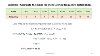 Example : Calculate the mode for the following frequency distribution.
Class 0-10 10-20 20-30 30-40 40-50 50-60 60-70 70-80
Frequency 5 8 7 12 28 20 10 10
Class 40-50 has the maximum frequency, which is called the modal class.
xk = 40, h = 10, fk = 28, fk-1 = 12, fk+1 = 20
Mode, Mo= xk + h{(fk – fk-1)/(2fk – fk-1 – fk+1)}
= 40 + 10{(28 – 12)/(2 × 28 – 12 – 20)}
= 46.67
Hence, mode = 46.67
46
@ThiyaguSuriya
 