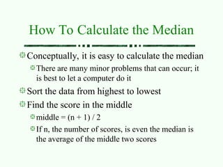 How To Calculate the Median
Conceptually, it is easy to calculate the median
There are many minor problems that can occur; it
is best to let a computer do it
Sort the data from highest to lowest
Find the score in the middle
middle = (n + 1) / 2
If n, the number of scores, is even the median is
the average of the middle two scores
 