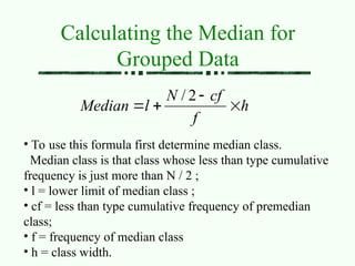 Calculating the Median for
Grouped Data
h
f
cf
N
l
Median 



2
/
• To use this formula first determine median class.
Median class is that class whose less than type cumulative
frequency is just more than N / 2 ;
• l = lower limit of median class ;
• cf = less than type cumulative frequency of premedian
class;
• f = frequency of median class
• h = class width.
 