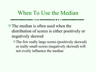 When To Use the Median
The median is often used when the
distribution of scores is either positively or
negatively skewed
The few really large scores (positively skewed)
or really small scores (negatively skewed) will
not overly influence the median
 