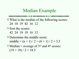 Median Example
What is the median of the following scores:
24 18 19 42 16 12
Sort the scores:
42 24 19 18 16 12
Determine the middle score:
middle = (n + 1) / 2 = (6 + 1) / 2 = 3.5
Median = average of 3rd
and 4th
scores:
(19 + 18) / 2 = 18.5
 
