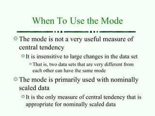 When To Use the Mode
The mode is not a very useful measure of
central tendency
It is insensitive to large changes in the data set
That is, two data sets that are very different from
each other can have the same mode
The mode is primarily used with nominally
scaled data
It is the only measure of central tendency that is
appropriate for nominally scaled data
 
