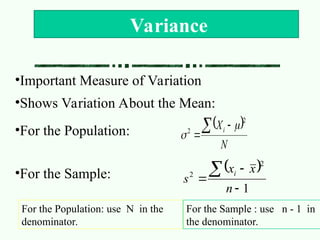 •Important Measure of Variation
•Shows Variation About the Mean:
•For the Population:
•For the Sample:
Variance
 
N
Xi
 

2
2


 
1
2
2




n
x
x
s
i
For the Population: use N in the
denominator.
For the Sample : use n - 1 in
the denominator.
 