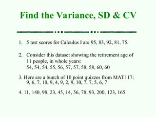 1. 5 test scores for Calculus I are 95, 83, 92, 81, 75.
2. Consider this dataset showing the retirement age of
11 people, in whole years:
54, 54, 54, 55, 56, 57, 57, 58, 58, 60, 60
3. Here are a bunch of 10 point quizzes from MAT117:
9, 6, 7, 10, 9, 4, 9, 2, 9, 10, 7, 7, 5, 6, 7
4. 11, 140, 98, 23, 45, 14, 56, 78, 93, 200, 123, 165
Find the Variance, SD & CV
 