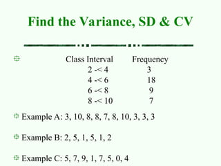 Class Interval Frequency
2 -< 4 3
4 -< 6 18
6 -< 8 9
8 -< 10 7
Find the Variance, SD & CV
Example A: 3, 10, 8, 8, 7, 8, 10, 3, 3, 3
Example B: 2, 5, 1, 5, 1, 2
Example C: 5, 7, 9, 1, 7, 5, 0, 4
 