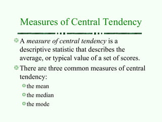 Measures of Central Tendency
A measure of central tendency is a
descriptive statistic that describes the
average, or typical value of a set of scores.
There are three common measures of central
tendency:
the mean
the median
the mode
 