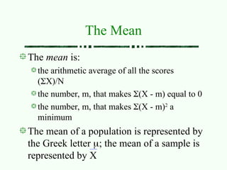 The mean is:
the arithmetic average of all the scores
(X)/N
the number, m, that makes (X - m) equal to 0
the number, m, that makes (X - m)2
a
minimum
The mean of a population is represented by
the Greek letter ; the mean of a sample is
represented by X
The Mean
 