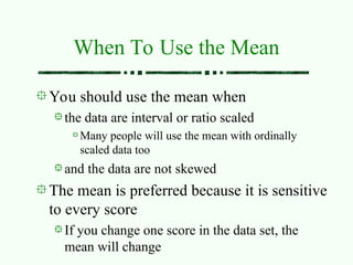 You should use the mean when
the data are interval or ratio scaled
Many people will use the mean with ordinally
scaled data too
and the data are not skewed
The mean is preferred because it is sensitive
to every score
If you change one score in the data set, the
mean will change
When To Use the Mean
 