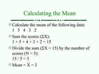 Calculating the Mean
Calculate the mean of the following data:
1 5 4 3 2
Sum the scores (X):
1 + 5 + 4 + 3 + 2 = 15
Divide the sum (X = 15) by the number of
scores (N = 5):
15 / 5 = 3
Mean = X = 3
 