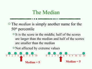 The Median
The median is simply another name for the
50th
percentile
It is the score in the middle; half of the scores
are larger than the median and half of the scores
are smaller than the median
Not affected by extreme values
0 1 2 3 4 5 6 7 8 9 10 0 1 2 3 4 5 6 7 8 9 10 12 14
Median = 5 Median = 5
 