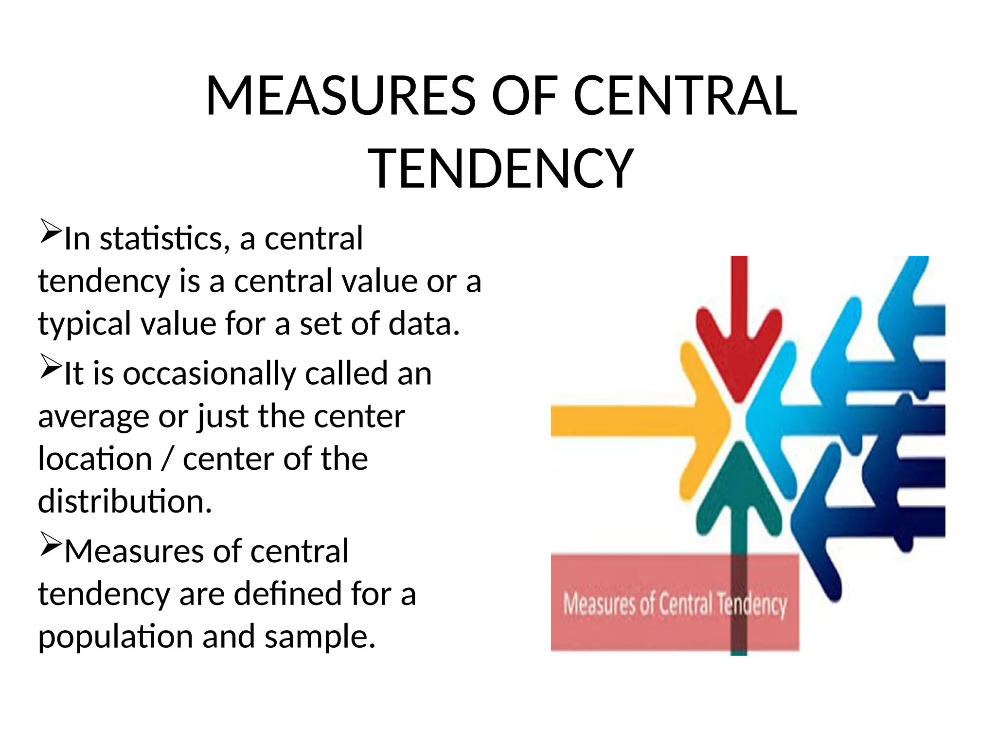 MEASURES OF CENTRAL
TENDENCY
In statistics, a central
tendency is a central value or a
typical value for a set of data.
It is occasionally called an
average or just the center
location / center of the
distribution.
Measures of central
tendency are defined for a
population and sample.
 