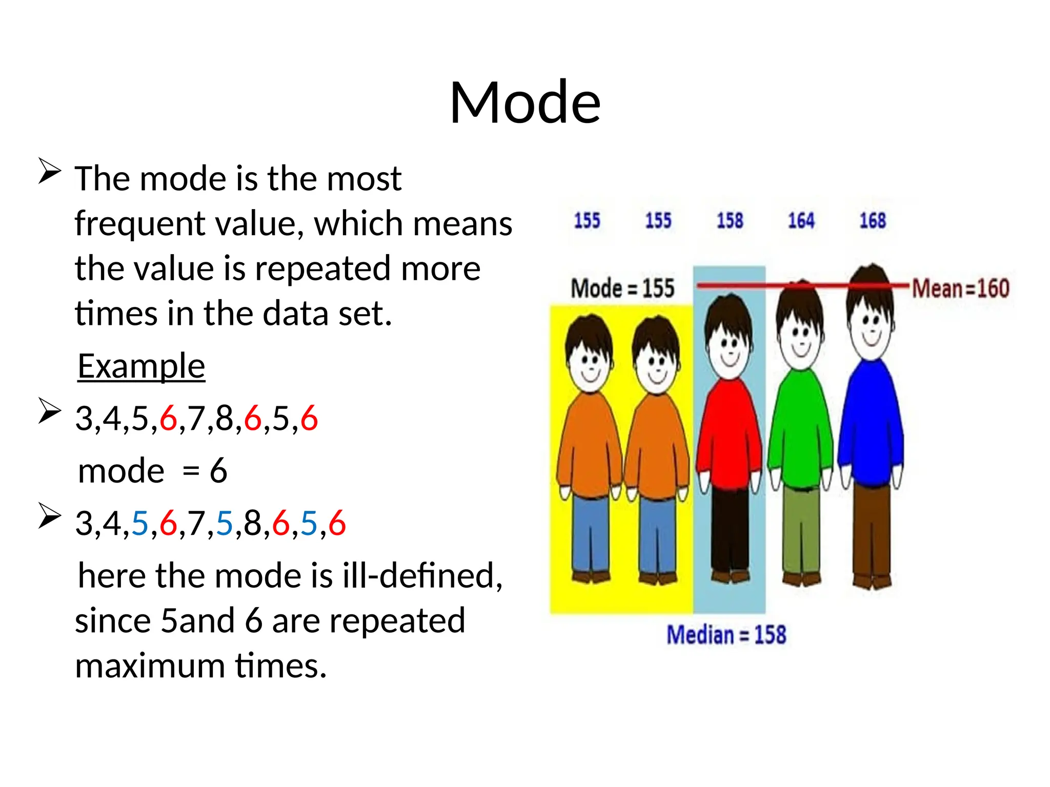 Mode
 The mode is the most
frequent value, which means
the value is repeated more
times in the data set.
Example
 3,4,5,6,7,8,6,5,6
mode = 6
 3,4,5,6,7,5,8,6,5,6
here the mode is ill-defined,
since 5and 6 are repeated
maximum times.
 