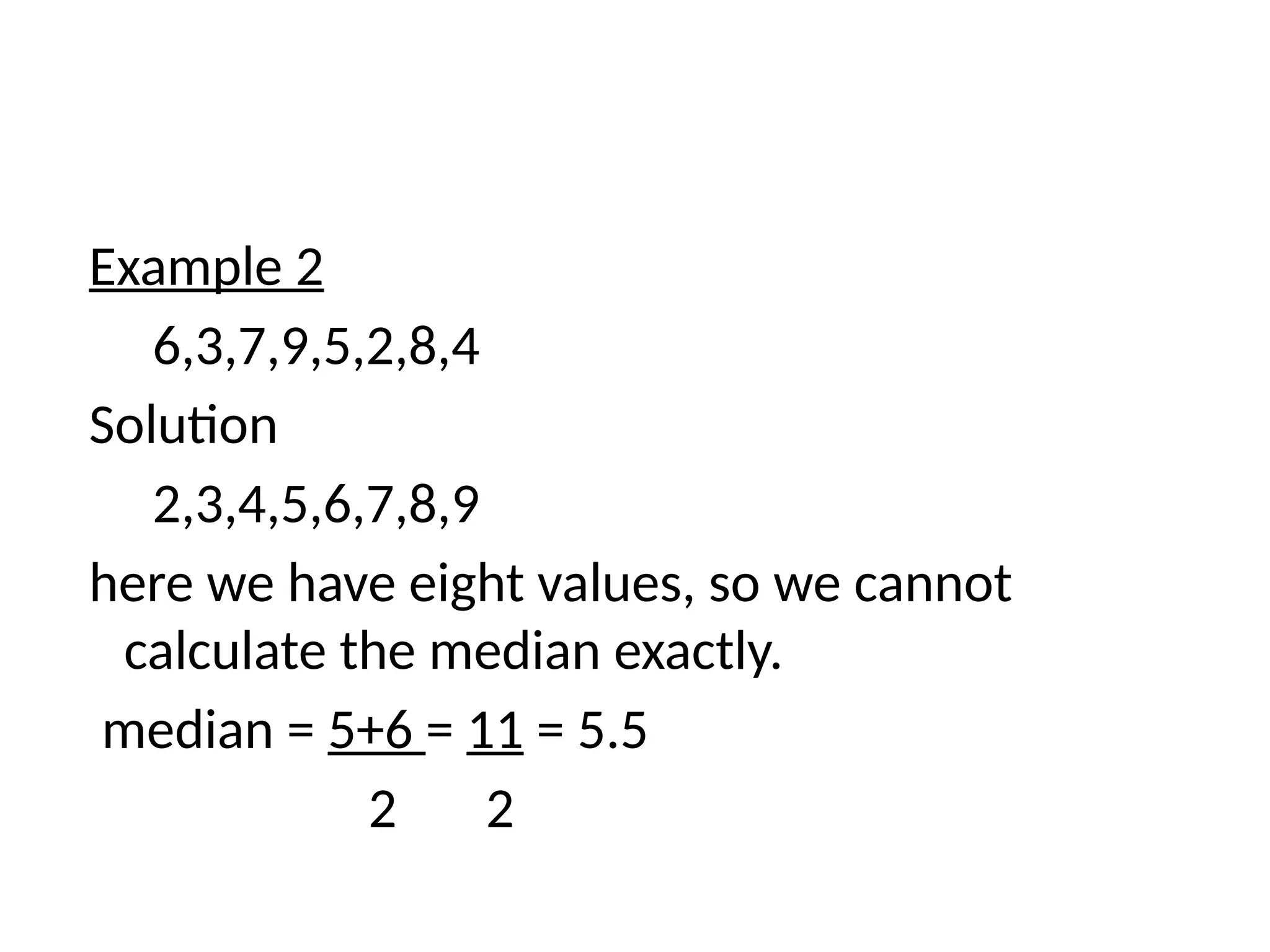 Example 2
6,3,7,9,5,2,8,4
Solution
2,3,4,5,6,7,8,9
here we have eight values, so we cannot
calculate the median exactly.
median = 5+6 = 11 = 5.5
2 2
 